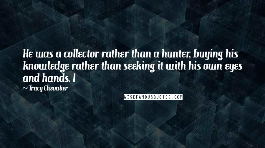 Tracy Chevalier Quotes: He was a collector rather than a hunter, buying his knowledge rather than seeking it with his own eyes and hands. I