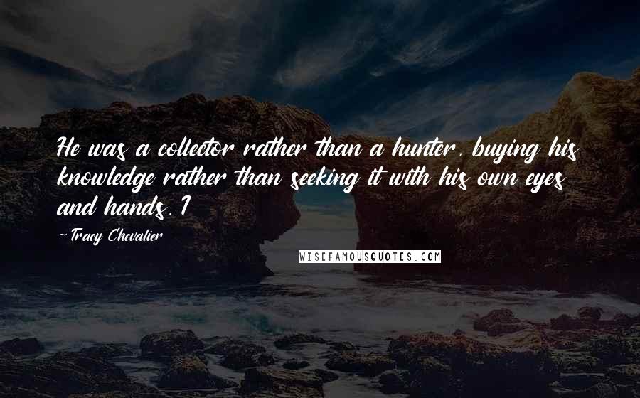 Tracy Chevalier Quotes: He was a collector rather than a hunter, buying his knowledge rather than seeking it with his own eyes and hands. I