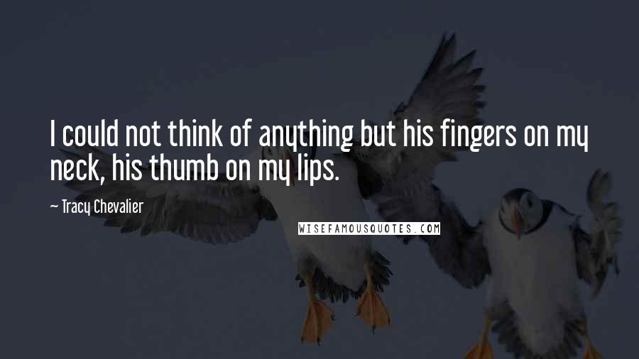 Tracy Chevalier Quotes: I could not think of anything but his fingers on my neck, his thumb on my lips.