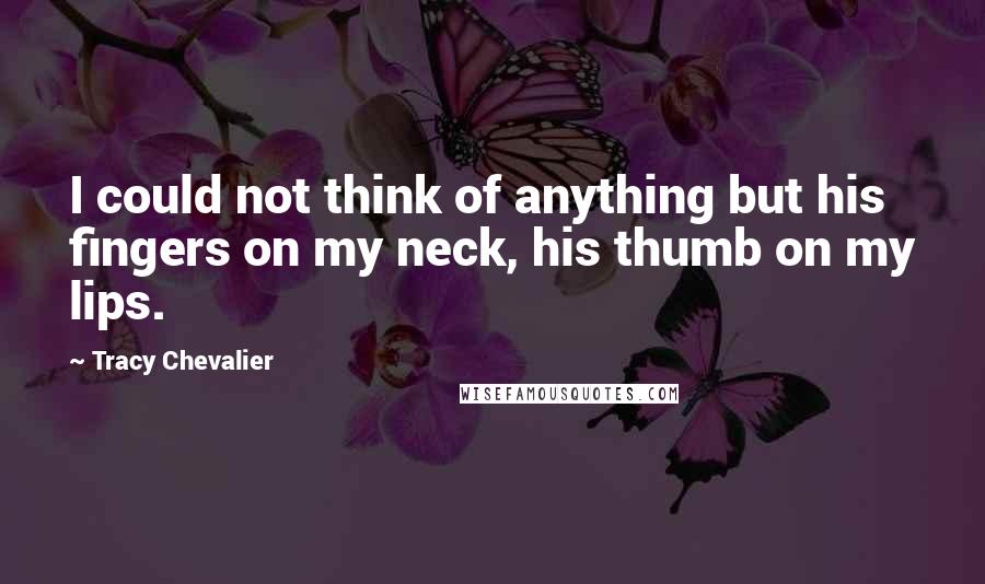 Tracy Chevalier Quotes: I could not think of anything but his fingers on my neck, his thumb on my lips.