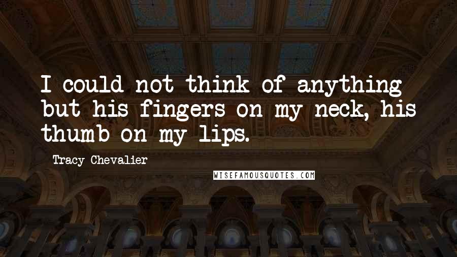 Tracy Chevalier Quotes: I could not think of anything but his fingers on my neck, his thumb on my lips.