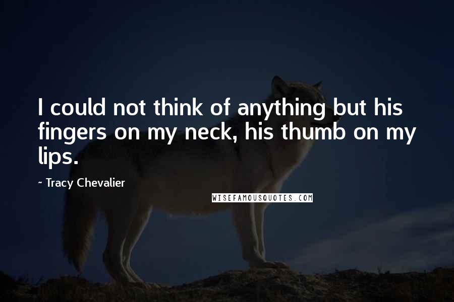 Tracy Chevalier Quotes: I could not think of anything but his fingers on my neck, his thumb on my lips.