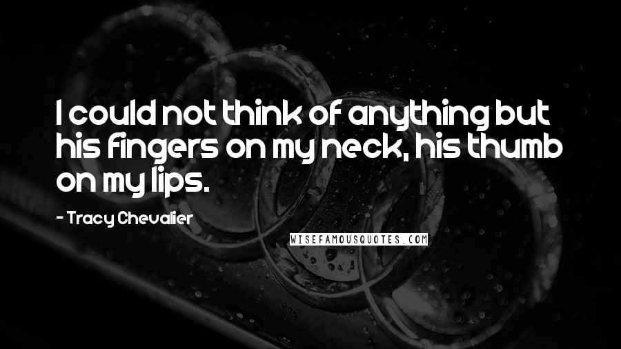 Tracy Chevalier Quotes: I could not think of anything but his fingers on my neck, his thumb on my lips.