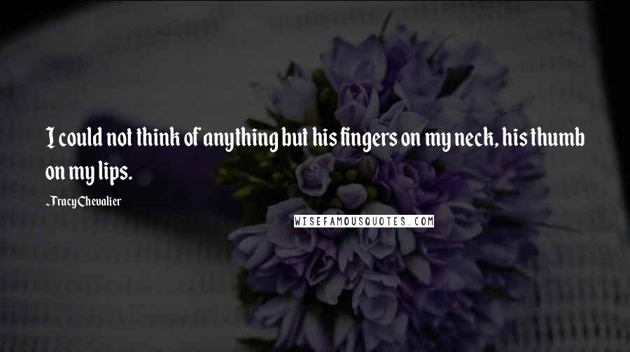 Tracy Chevalier Quotes: I could not think of anything but his fingers on my neck, his thumb on my lips.