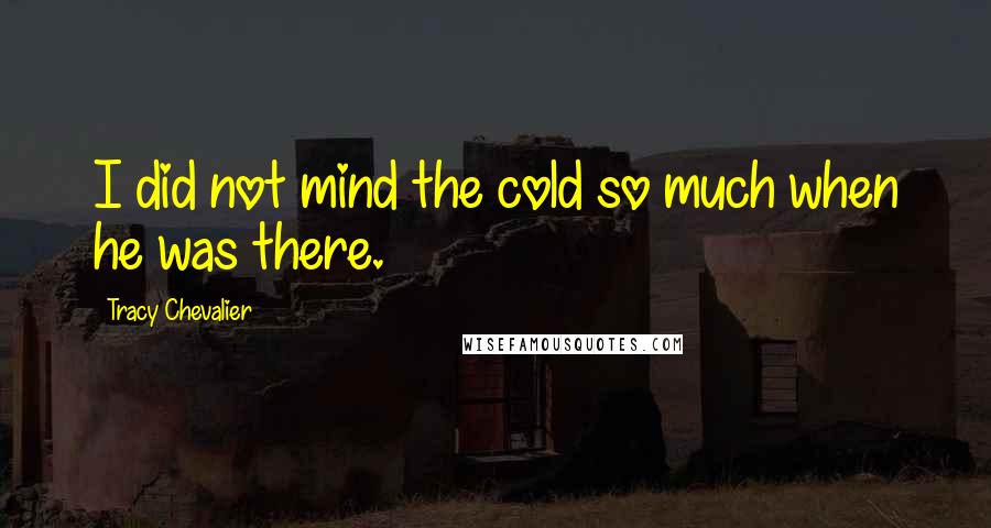 Tracy Chevalier Quotes: I did not mind the cold so much when he was there.