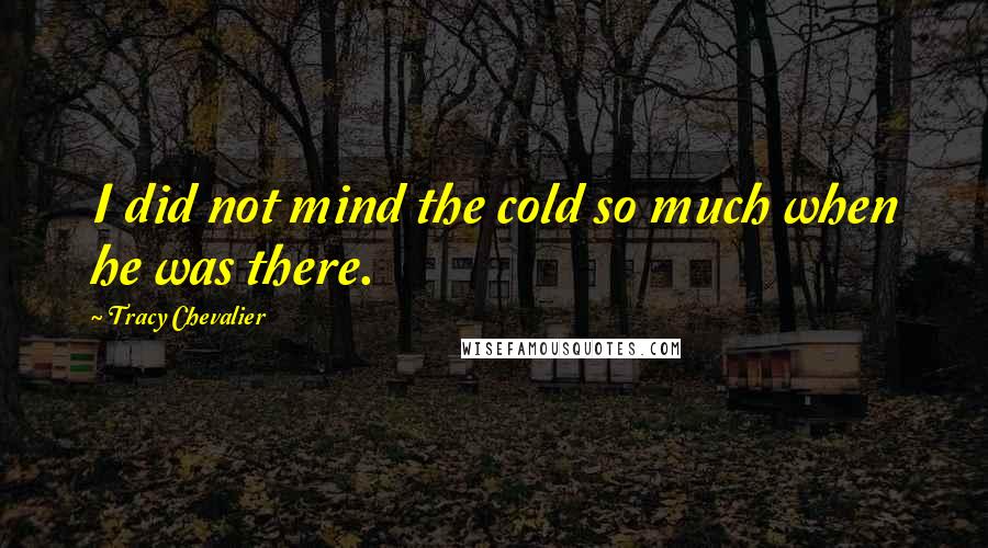 Tracy Chevalier Quotes: I did not mind the cold so much when he was there.