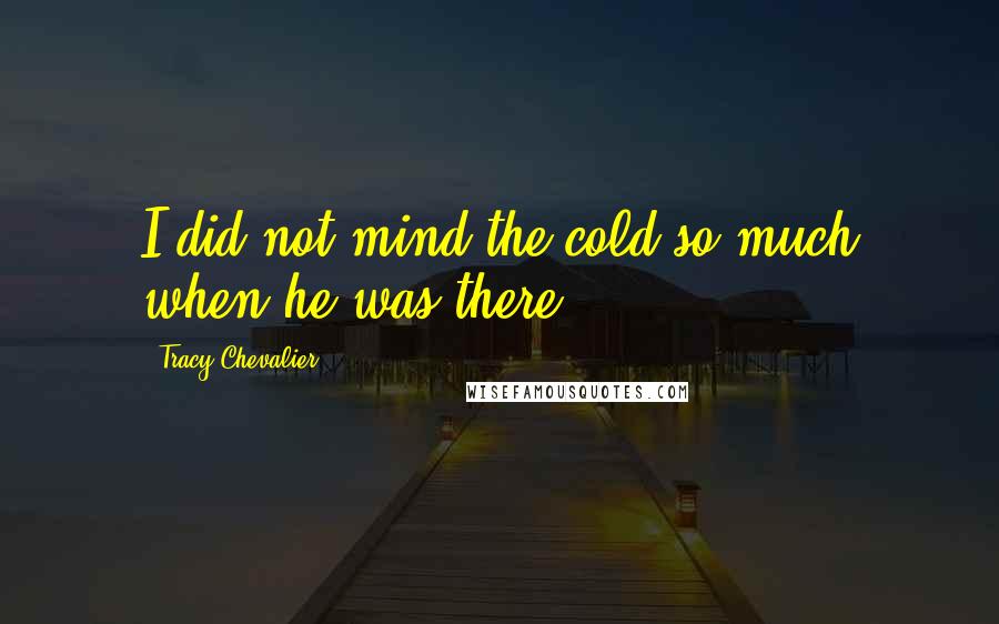 Tracy Chevalier Quotes: I did not mind the cold so much when he was there.