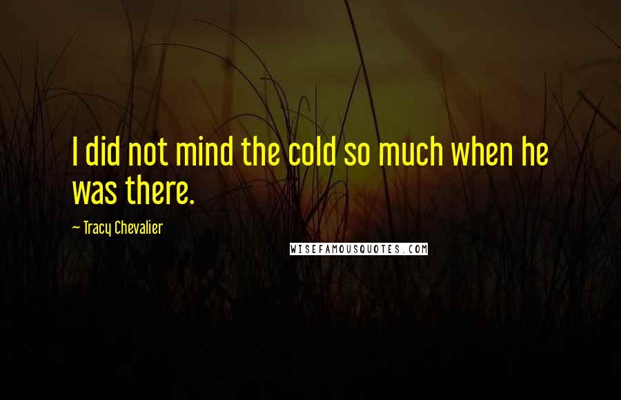 Tracy Chevalier Quotes: I did not mind the cold so much when he was there.