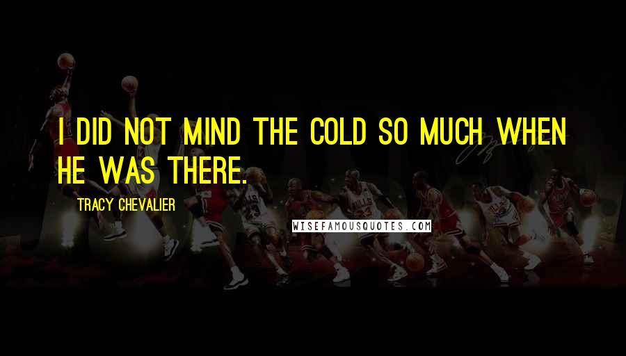 Tracy Chevalier Quotes: I did not mind the cold so much when he was there.
