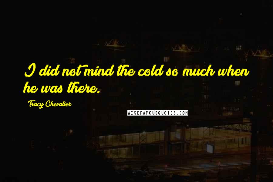 Tracy Chevalier Quotes: I did not mind the cold so much when he was there.