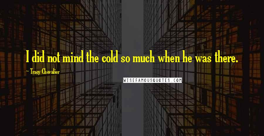 Tracy Chevalier Quotes: I did not mind the cold so much when he was there.