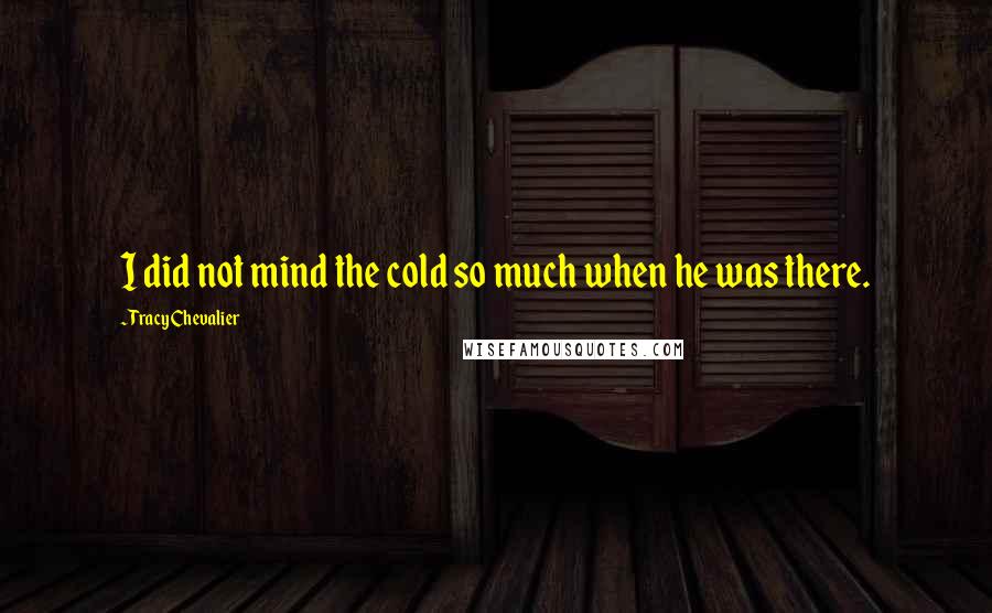 Tracy Chevalier Quotes: I did not mind the cold so much when he was there.