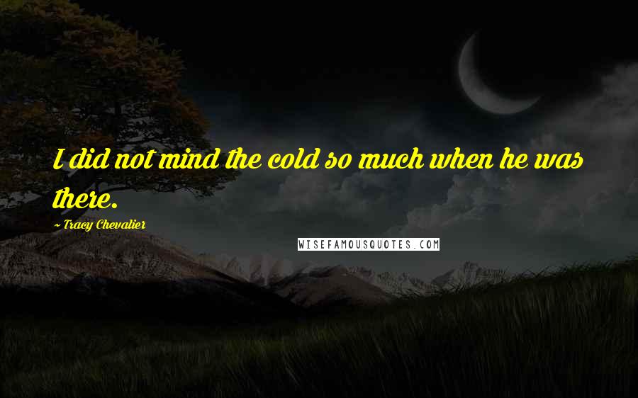 Tracy Chevalier Quotes: I did not mind the cold so much when he was there.