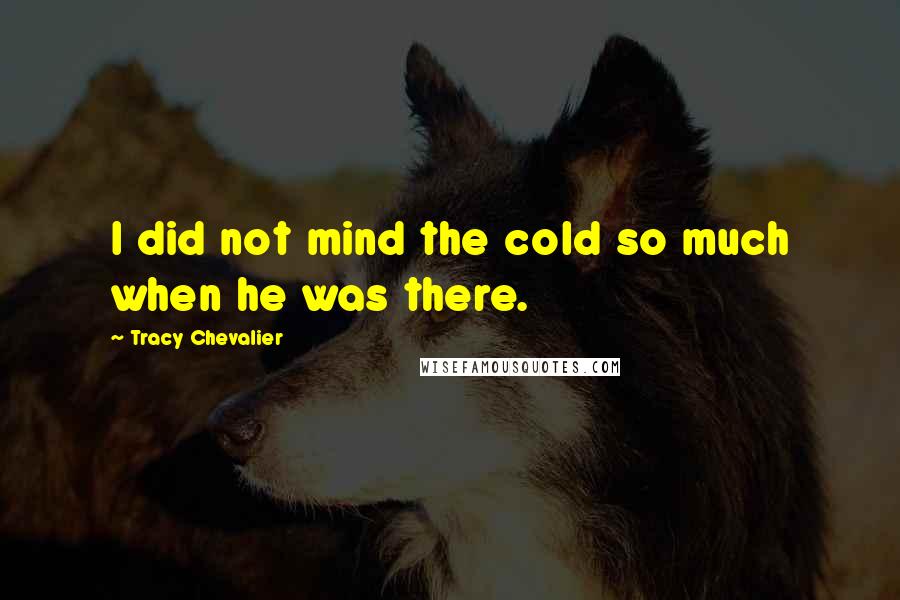 Tracy Chevalier Quotes: I did not mind the cold so much when he was there.