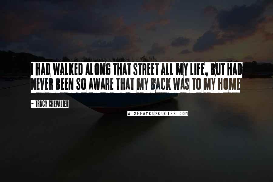 Tracy Chevalier Quotes: I had walked along that street all my life, but had never been so aware that my back was to my home