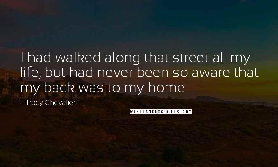 Tracy Chevalier Quotes: I had walked along that street all my life, but had never been so aware that my back was to my home