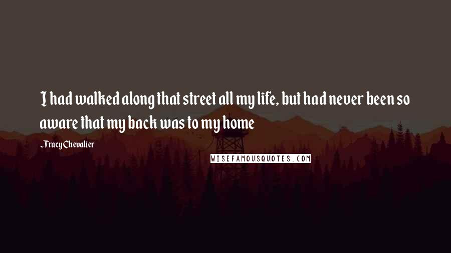 Tracy Chevalier Quotes: I had walked along that street all my life, but had never been so aware that my back was to my home