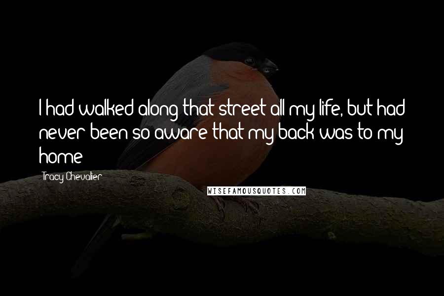 Tracy Chevalier Quotes: I had walked along that street all my life, but had never been so aware that my back was to my home