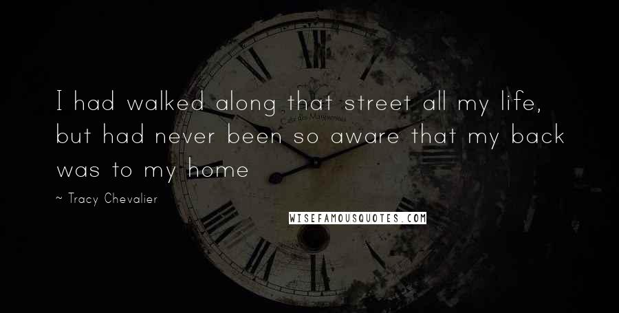 Tracy Chevalier Quotes: I had walked along that street all my life, but had never been so aware that my back was to my home