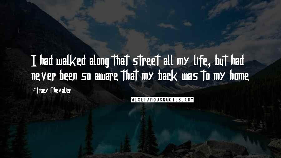 Tracy Chevalier Quotes: I had walked along that street all my life, but had never been so aware that my back was to my home