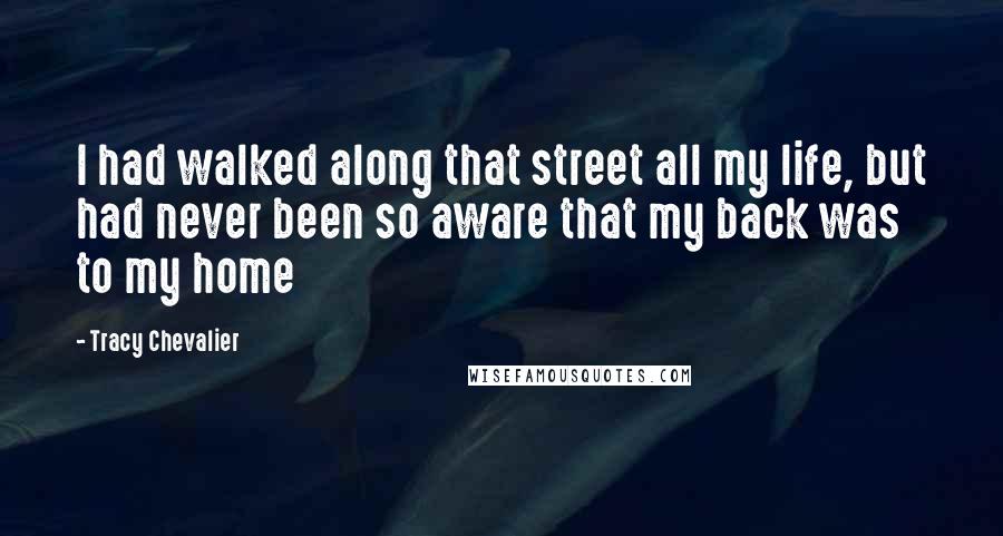 Tracy Chevalier Quotes: I had walked along that street all my life, but had never been so aware that my back was to my home