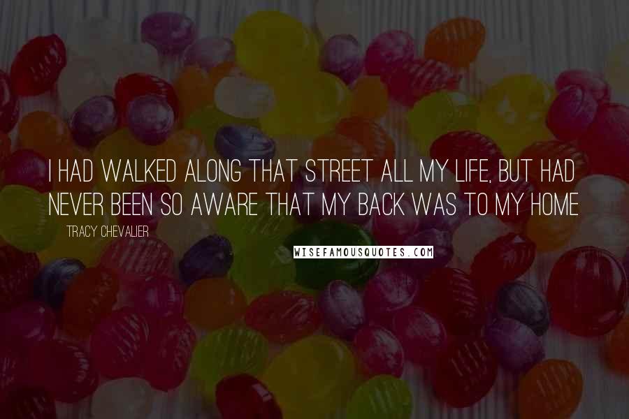 Tracy Chevalier Quotes: I had walked along that street all my life, but had never been so aware that my back was to my home