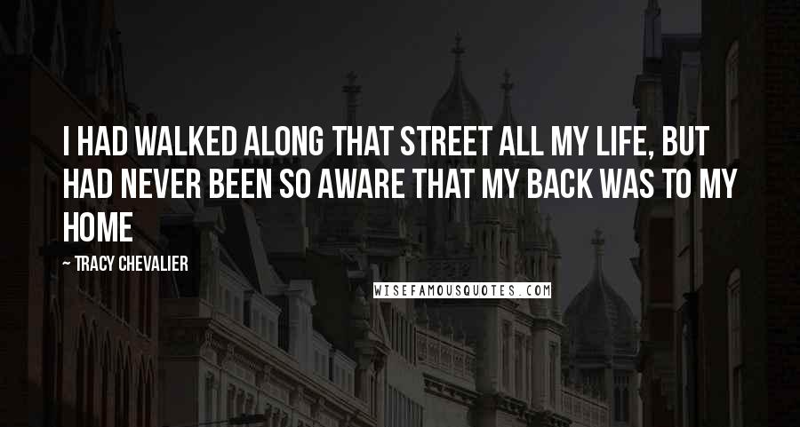 Tracy Chevalier Quotes: I had walked along that street all my life, but had never been so aware that my back was to my home