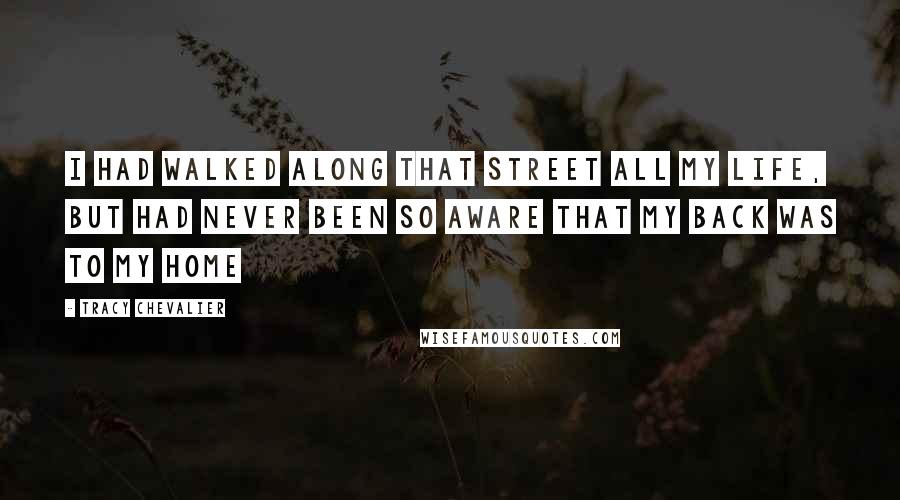 Tracy Chevalier Quotes: I had walked along that street all my life, but had never been so aware that my back was to my home