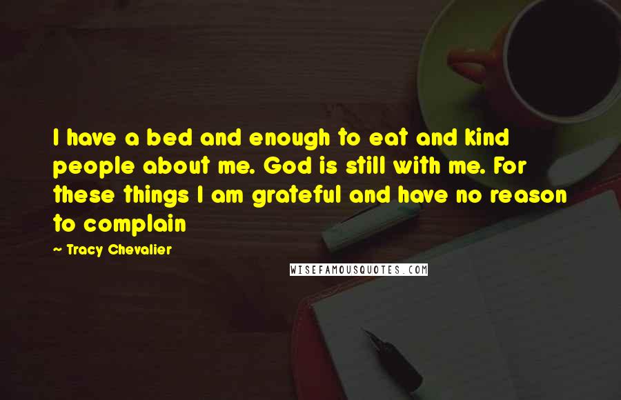 Tracy Chevalier Quotes: I have a bed and enough to eat and kind people about me. God is still with me. For these things I am grateful and have no reason to complain