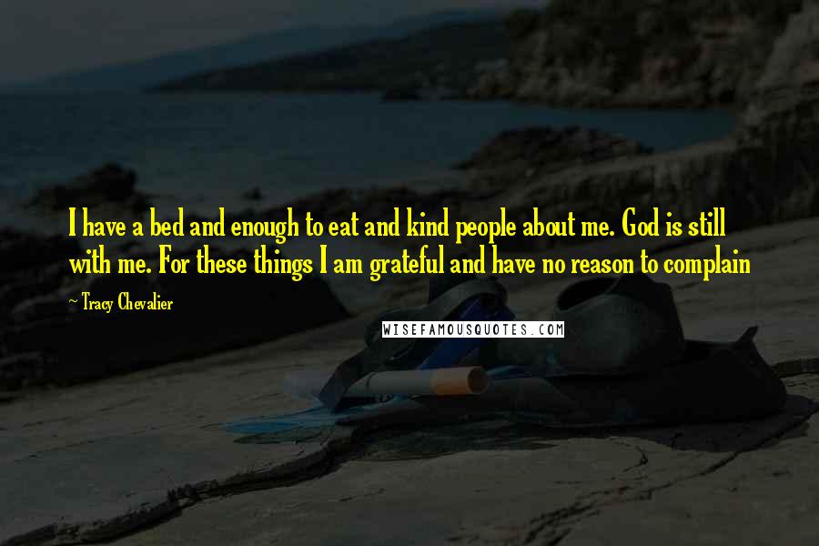 Tracy Chevalier Quotes: I have a bed and enough to eat and kind people about me. God is still with me. For these things I am grateful and have no reason to complain