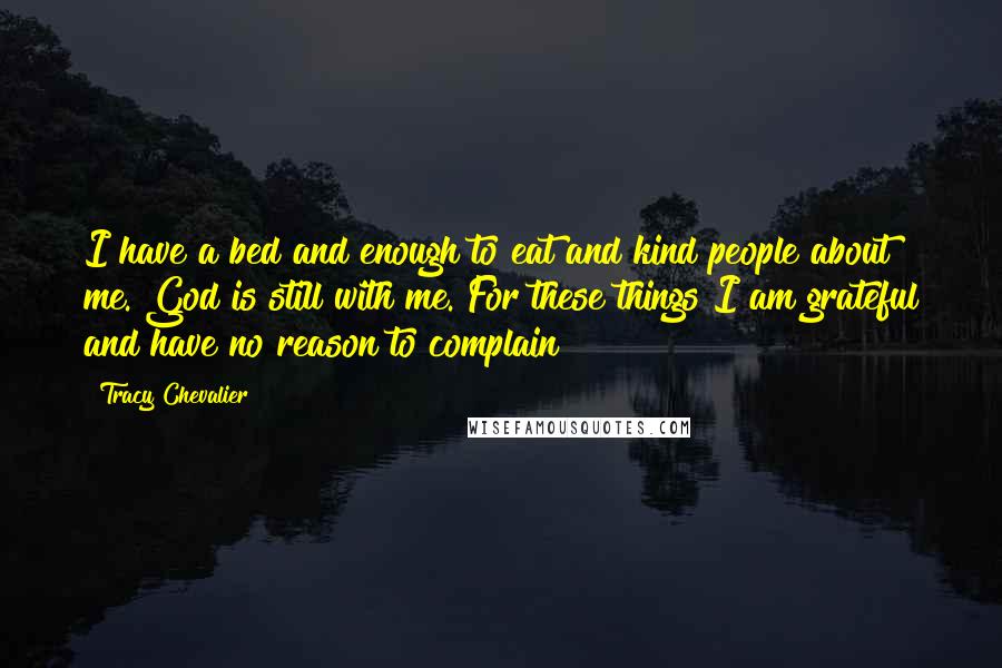 Tracy Chevalier Quotes: I have a bed and enough to eat and kind people about me. God is still with me. For these things I am grateful and have no reason to complain