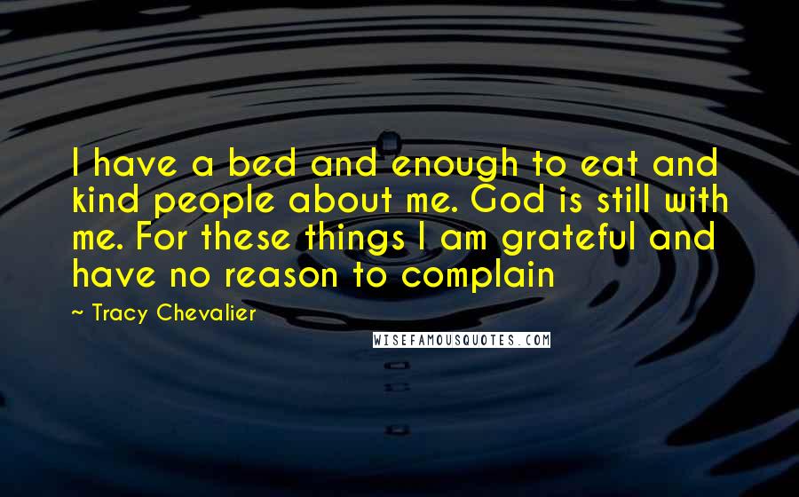 Tracy Chevalier Quotes: I have a bed and enough to eat and kind people about me. God is still with me. For these things I am grateful and have no reason to complain