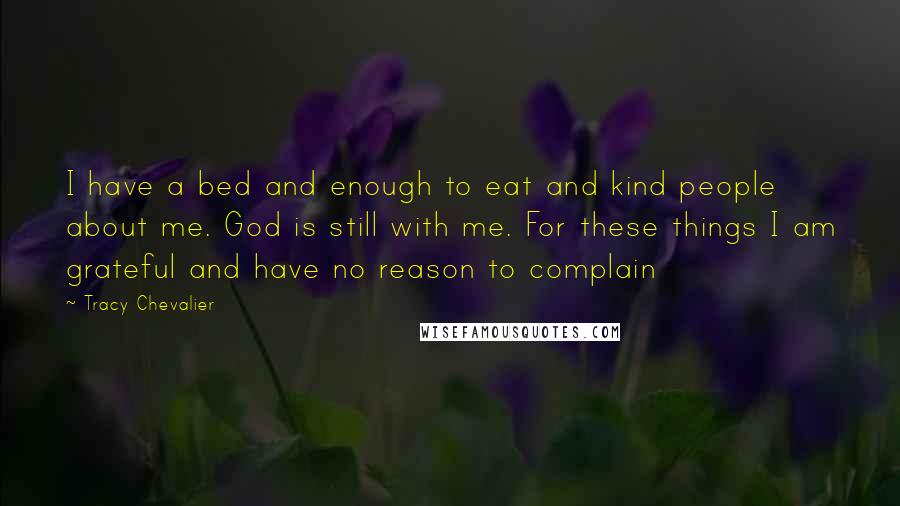 Tracy Chevalier Quotes: I have a bed and enough to eat and kind people about me. God is still with me. For these things I am grateful and have no reason to complain