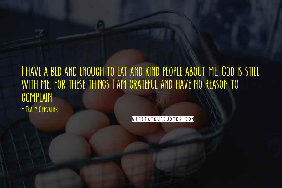 Tracy Chevalier Quotes: I have a bed and enough to eat and kind people about me. God is still with me. For these things I am grateful and have no reason to complain