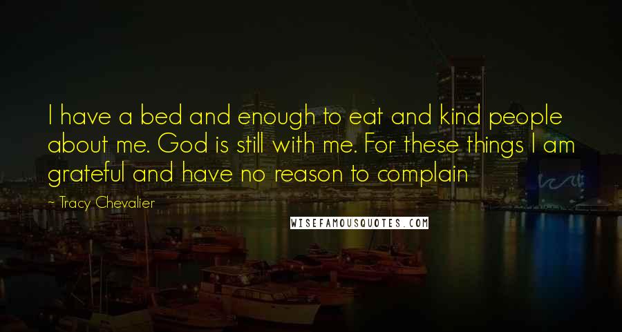 Tracy Chevalier Quotes: I have a bed and enough to eat and kind people about me. God is still with me. For these things I am grateful and have no reason to complain