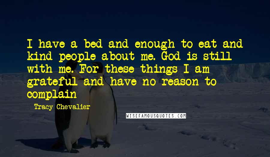 Tracy Chevalier Quotes: I have a bed and enough to eat and kind people about me. God is still with me. For these things I am grateful and have no reason to complain