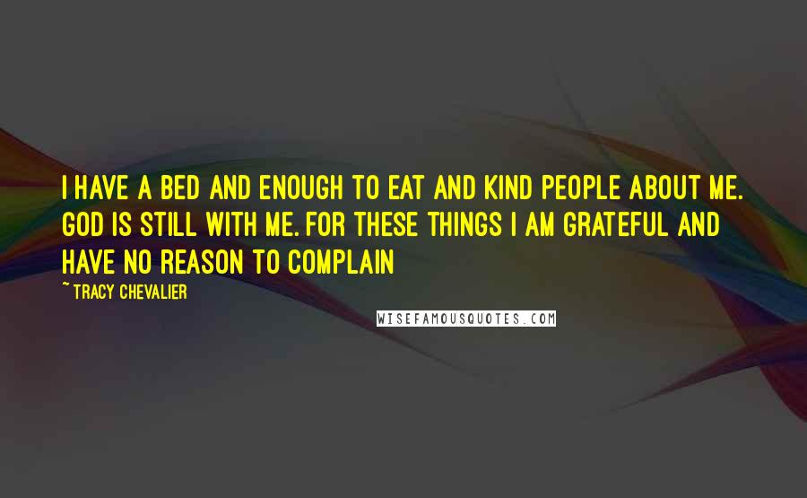 Tracy Chevalier Quotes: I have a bed and enough to eat and kind people about me. God is still with me. For these things I am grateful and have no reason to complain