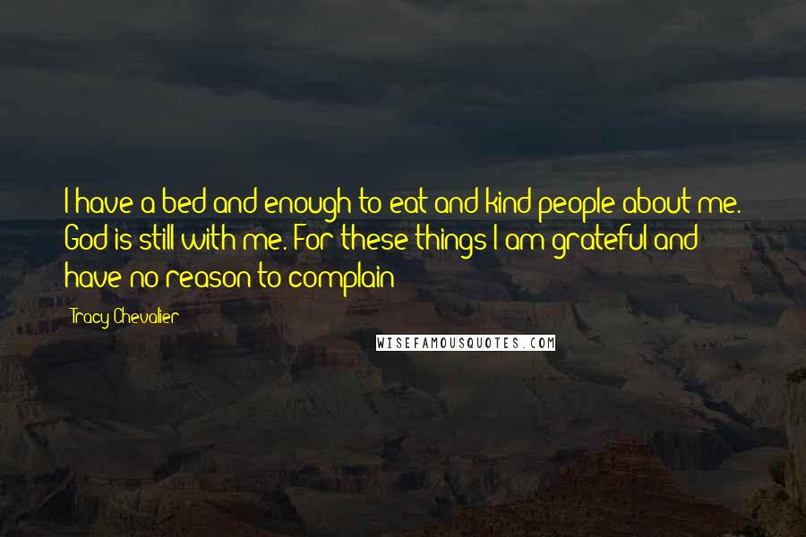 Tracy Chevalier Quotes: I have a bed and enough to eat and kind people about me. God is still with me. For these things I am grateful and have no reason to complain