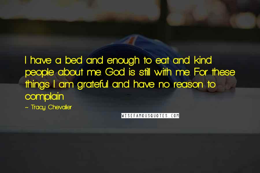 Tracy Chevalier Quotes: I have a bed and enough to eat and kind people about me. God is still with me. For these things I am grateful and have no reason to complain
