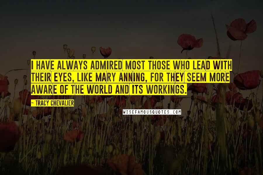 Tracy Chevalier Quotes: I have always admired most those who lead with their eyes, like Mary Anning, for they seem more aware of the world and its workings.