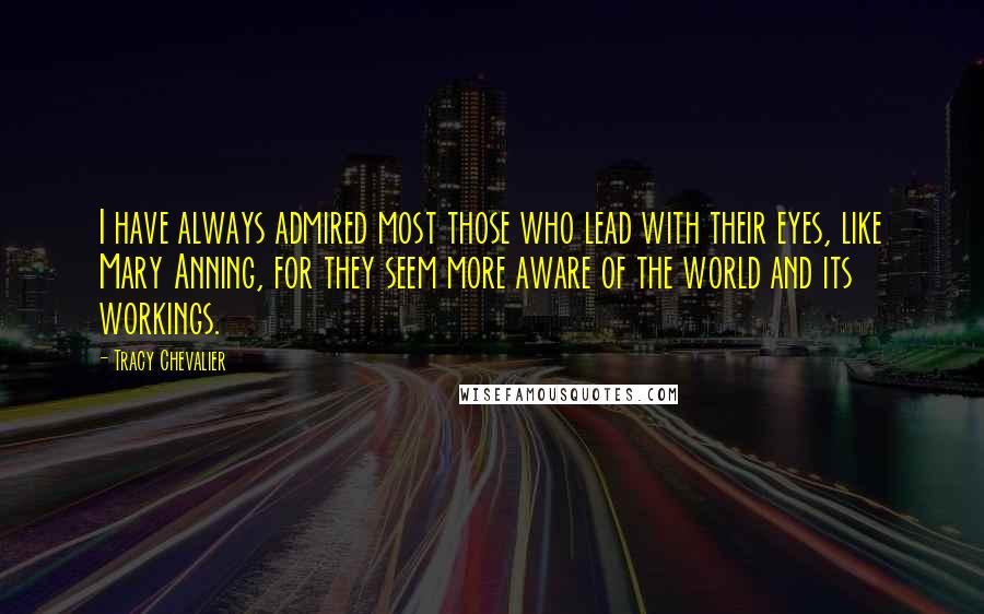 Tracy Chevalier Quotes: I have always admired most those who lead with their eyes, like Mary Anning, for they seem more aware of the world and its workings.