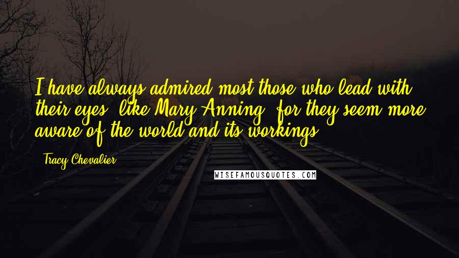 Tracy Chevalier Quotes: I have always admired most those who lead with their eyes, like Mary Anning, for they seem more aware of the world and its workings.