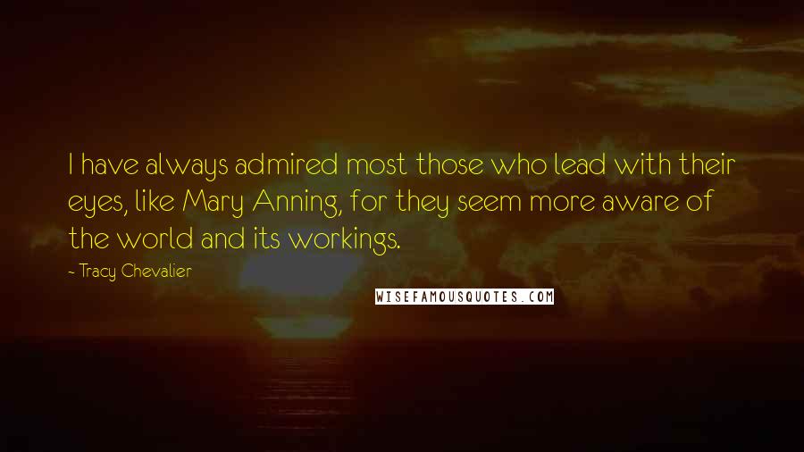 Tracy Chevalier Quotes: I have always admired most those who lead with their eyes, like Mary Anning, for they seem more aware of the world and its workings.