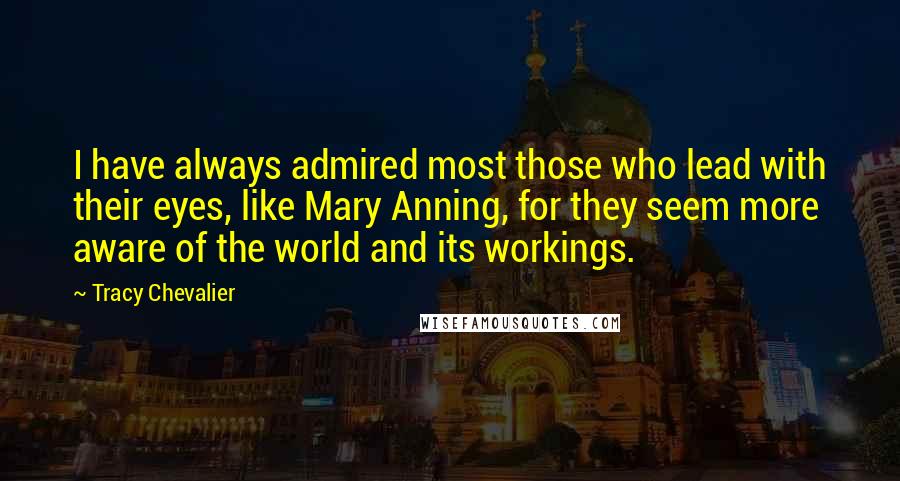 Tracy Chevalier Quotes: I have always admired most those who lead with their eyes, like Mary Anning, for they seem more aware of the world and its workings.