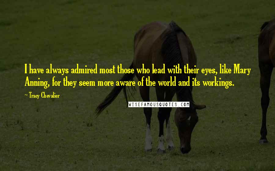 Tracy Chevalier Quotes: I have always admired most those who lead with their eyes, like Mary Anning, for they seem more aware of the world and its workings.