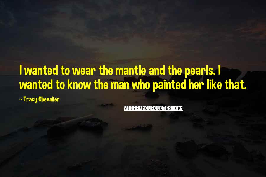 Tracy Chevalier Quotes: I wanted to wear the mantle and the pearls. I wanted to know the man who painted her like that.