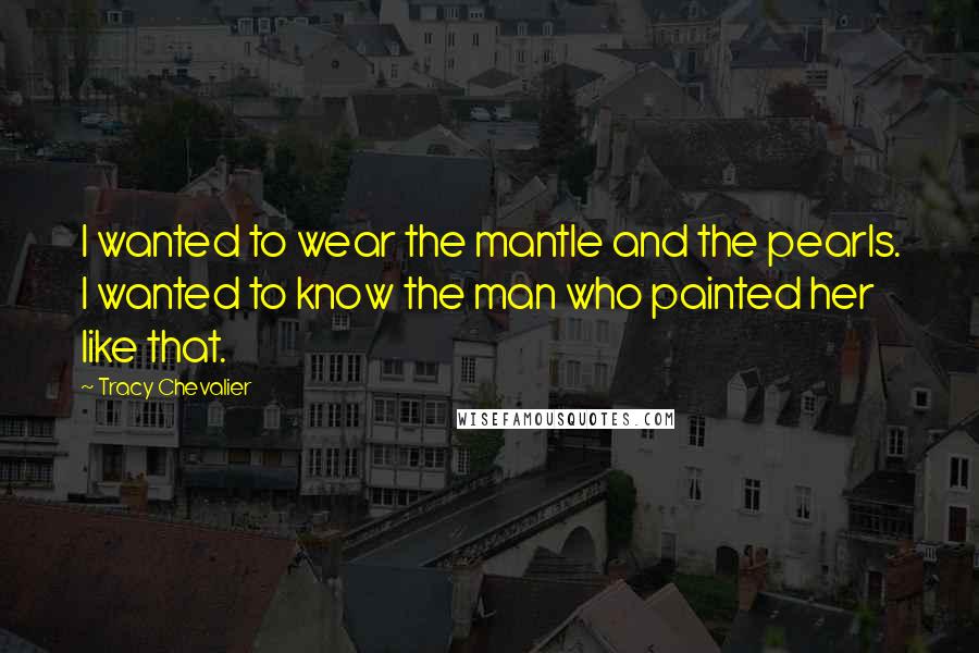 Tracy Chevalier Quotes: I wanted to wear the mantle and the pearls. I wanted to know the man who painted her like that.