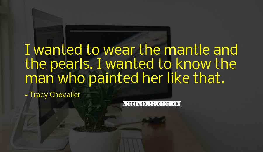 Tracy Chevalier Quotes: I wanted to wear the mantle and the pearls. I wanted to know the man who painted her like that.