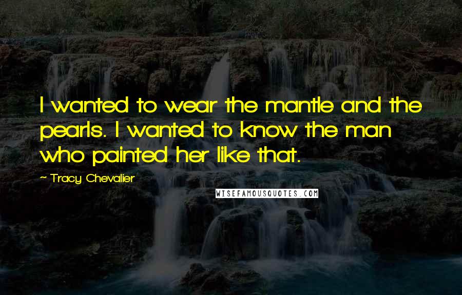 Tracy Chevalier Quotes: I wanted to wear the mantle and the pearls. I wanted to know the man who painted her like that.