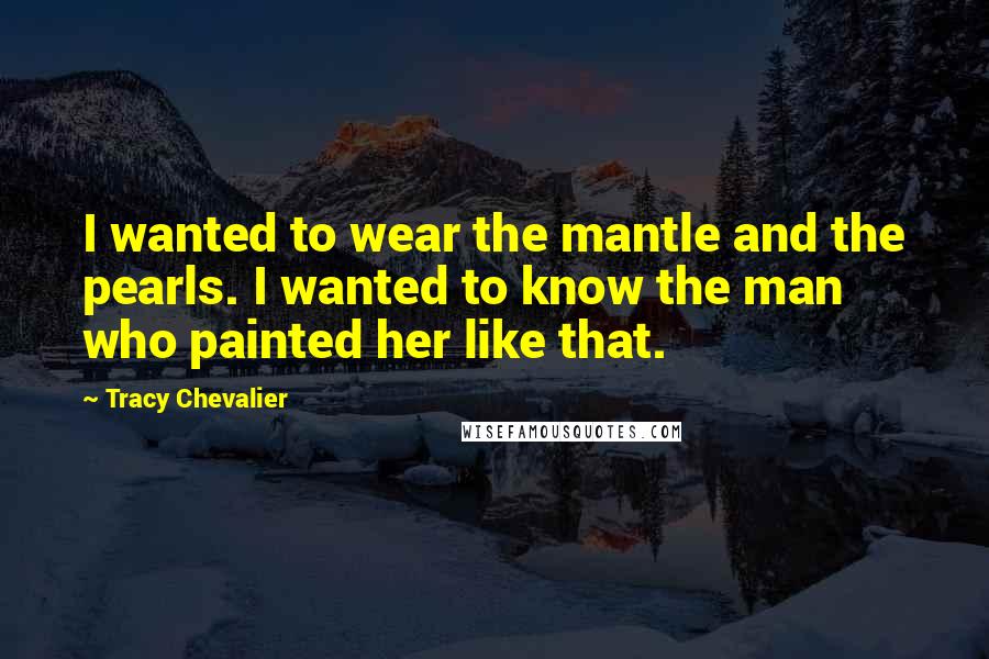 Tracy Chevalier Quotes: I wanted to wear the mantle and the pearls. I wanted to know the man who painted her like that.